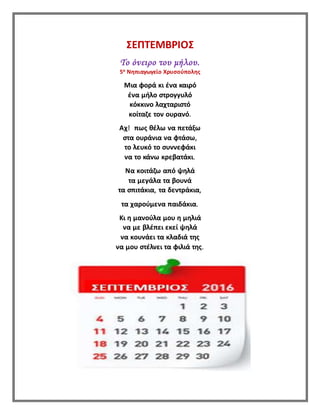 ΣΕΠΤΕΜΒΡΙΟΣ
Το όνειρο του μήλου.
5ο Νηπιαγωγείο Χρυσούπολης
Μια φορά κι ένα καιρό
ένα μήλο στρογγυλό
κόκκινο λαχταριστό
κοίταζε τον ουρανό.
Αχ! πως θέλω να πετάξω
στα ουράνια να φτάσω,
το λευκό το συννεφάκι
να το κάνω κρεβατάκι.
Να κοιτάζω από ψηλά
τα μεγάλα τα βουνά
τα σπιτάκια, τα δεντράκια,
τα χαρούμενα παιδάκια.
Κι η μανούλα μου η μηλιά
να με βλέπει εκεί ψηλά
να κουνάει τα κλαδιά της
να μου στέλνει τα φιλιά της.
 