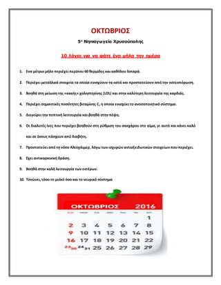 ΟΚΤΩΒΡΙΟΣ
5ο
Νηπιαγωγείο Χρυσούπολης
10 λόγοι για να φάτε ένα μήλο την ημέρα
1. Eνα μέτριο μήλο περιέχει περίπου 60 θερμίδες και καθόλου λιπαρά.
2. Περιέχει μεταλλικά στοιχεία τα οποία ενισχύουν τα οστά και προστατεύουν από την οστεοπόρωση.
3. Bοηθά στη μείωση της «κακής» χοληστερίνης (LDL) και στην καλύτερη λειτουργία της καρδιάς.
4. Περιέχει σημαντικές ποσότητες βιταμίνης C, η οποία ενισχύει το ανοσοποιητικό σύστημα.
5. Διεγείρει την πεπτική λειτουργία και βοηθά στην πέψη.
6. Oι διαλυτές ίνες που περιέχει βοηθούν στη ρύθμιση του σακχάρου στο αίμα, γι αυτό και κάνει καλό
και σε όσους πάσχουν από διαβήτη.
7. Προστατεύει από τη νόσο Aλτσχάιμερ, λόγω των ισχυρών αντιοξειδωτικών στοιχείων που περιέχει.
8. Eχει αντικαρκινική δράση.
9. Bοηθά στην καλή λειτουργία των εντέρων.
10. Tονώνει,τόσο το μυϊκό όσο και το νευρικό σύστημα
 