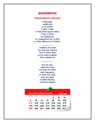 ΔΕΚΕΜΒΡΙΟΣ
Παιχνιδοτράγουδα- Λαχνίσματα
Ανέβα μήλο
κατέβα ρόδι
να σε ρωτήσω
τι κάνει η κόρη;
– Η κόρη πλέκει χρυσό γαϊτάνι .
– Τίνος το πλέκει ;
-Του Καραγιάννη .
Κι ο Καραγιάννης δεν το θέλει
κι η κόρη κάθεται και το ξεπλέκει .
……………………..
Ανεβαίνω στη μηλιά
και πατώ στην καρυδιά
πίνω το γλυκό κρασί
με την κούπα τη χρυσή.
Γάτα τα φυλάς εσύ.
……………………..
Ένα δύο τρία,
πήγα στην κυρία
μου ‘δωσε ένα μήλο,
μήλο δαγκωμένο,
το ‘δωσα στην κόρη,
έκανε ένα αγόρι
το ‘βγαλε Θανάση,
σκούπα και φαράσι.
 