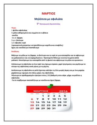 ΜΑΡΤΙΟΣ
Μηλόπιτα με σφολιάτα
5ο Νηπιαγωγείο Χρυσούπολης
Υλικά:
1 φύλλο σφολιάτας
4 μήλα καθαρισμένα και κομμένα σε κυβάκια
κανέλα
6 κ.σ. ζάχαρη
3 κ.σ. βούτυρο
1/2 σφηνάκι νερό
(προαιρετικά μπορούμε να προσθέσουμε καρύδια και σταφίδες)
άχνη και κανέλλα για πασπάλισμα
Εκτέλεση:
Βάζουμε τα μήλα με τη ζάχαρη, το βούτυρο και το νερό σε μια κατσαρόλα και τα αφήνουμε
να μαλακώσουν και να καραμελώσουν. Προσοχή δε θέλουμε να είναι λιωμένα απλά
μαλακά. Αποσύρουμε την κατσαρόλα από τη φωτιά και αφήνουμε τα μήλα να κρυώσουν.
Απλώνουμε τη σφολιάτα σε ένα ταψί που έχουμε στρώσει χαρτί ψησίματος και γεμίζουμε το
κέντρο της σφολιάτας κατά μήκος με τη γέμιση.
Διπλώνουμε τη σφολιάτα σε ρολό έχοντας καλύψει τις δύο μικρές άκρες και με ένα μαχαίρι
χαράσσουμε σχισμές στο πάνω μέρος της σφολιάτας.
Ψήνουμε σε προθερμασμένο φούρνο στους 180 βαθμούς στον αέρα μέχρι να ροδίσει η
σφολιάτα.
Για το σερβίρισμα πασπαλίζουμε με κανέλα και άχνη ζάχαρη.
 