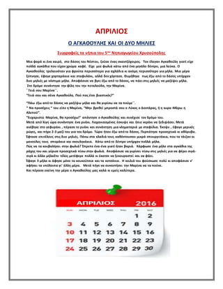 ΑΠΡΙΛΙΟΣ
Ο ΑΓΚΑΘΟΥΛΗΣ ΚΑΙ ΟΙ ΔΥΟ ΜΗΛΙΕΣ
Συγγραφείς τα νήπια του 5ου Νηπιαγωγείου Χρυσούπολης
Μια φορά κι ένα καιρό, στο δάσος του Νέστου, ζούσε ένας σκαντζόχοιρος. Τον έλεγαν Αγκαθούλη γιατί είχε
πολλά αγκάθια που είχαν χρώμα καφέ. Είχε μια φωλιά κάτω από ένα μεγάλο δέντρο, μια λεύκα. Ο
Αγκαθούλης τρελαινόταν για φρούτα περισσότερο για αχλάδια κι ακόμη περισσότερο για μήλα. Μια μέρα
ξύπνησε, έφαγε χορταράκια και σταφυλάκι, αλλά δεν χόρτασε. Θυμήθηκε πως έξω από το δάσος υπήρχαν
δυο μηλιές με νόστιμα μήλα. Αποφάσισε να βγει έξω από το δάσος, να πάει στις μηλιές να μαζέψει μήλα.
Στο δρόμο συνάντησε την φίλη του την πεταλούδα, την Μαρίνα.
΄΄Γειά σου Μαρίνα΄΄.
‘’Γειά σου και σένα Αγκαθούλη. Πού πας έτσι βιαστικός?’’
‘’Πάω έξω από το δάσος να μαζέψω μήλα και θα γυρίσω να τα πούμε΄΄.
‘’ Να προσέχεις ‘’ του είπε η Μαρίνα, ‘’Μην βρεθεί μπροστά σου ο Λύκος ο Δοντάρας, ή η κυρα-Μάρω η
Αλεπού’’.
‘’Ευχαριστώ Μαρίνα, θα προσέχω!’’ απάντησε ο Αγκαθούλης και συνέχισε τον δρόμο του.
Μετά από λίγη ώρα συνάντησε ένα ρυάκι. Λαχανιασμένος έσκυψε και ήπιε νεράκι να ξεδιψάσει. Μετά
ανέβηκε στο γεφυράκι , πέρασε το ρυάκι και συνάντηση μια κληματαριά με σταφύλια. Έκοψε , έφαγε μερικές
ρώγες, και πήρε 2-3 μαζί του για τον δρόμο. Τώρα ήταν έξω από το δάσος. Περπάτησε προσεχτικά κι αθόρυβα.
Έφτασε επιτέλους στις δυο μηλιές. Πάνω στα κλαδιά τους καθόντουσαν μικρά σπουργιτάκια, που τα τάιζαν οι
μανούλες τους σποράκια και σκουληκάκια. Κάτω από το δέντρο υπήρχαν πολλά μήλα.
Πώς να τα κουβαλήσει στην φωλιά? Έπρεπε ένα-ένα γιατί ήταν βαριά. Κάρφωσε ένα μήλο στα αγκάθια της
ράχης του και γύρισε προσεχτικά πίσω στην φωλιά. Αποφάσισε να γυρίσει πίσω στις μηλιές για να φέρει σιγά-
σιγά κι άλλα μήλαΣτο τέλος μετέφερε πολλά κι έκατσε να ξεκουραστεί και να φάει.
Έφαγε 3 μήλα κι άφησε μόνο τα κουκούτσια και τα κοτσάνια. Η κοιλιά του φούσκωσε πολύ κι αποφάσισε ν’
αφήσει τα υπόλοιπα γι’ άλλη μέρα. Μετά πήγε να συναντήσει την Μαρίνα να τα πούνε.
Και πέρασε εκείνη την μέρα ο Αγκαθούλης μας καλά κι εμείς καλύτερα.
 