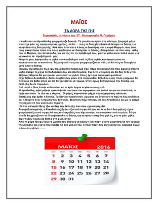 ΜΑΪΟΣ
ΤΑ ΔΩΡΑ ΤΗΣ ΓΗΣ
Συγγραφείς τα νήπια του 1ου Νηπιαγωγείο Ν. Περάμου
Η κοιλίτσα του Αγκαθούλη γουργούριζε δυνατά. Το μυαλό του ήταν στα νόστιμα, ζουμερά μήλα
που είχε φάει τις προηγούμενες ημέρες, αλλά......πώς να διασχίσει ξανά ολόκληρο το δάσος για
να φτάσει στις δυο μηλιές; Άσε που ήταν και ο λύκος ο Δοντάρας και η κυρά-Μαριγώ, που όσο
τους σκεφτότανε τόσο πιο πολύ φοβότανε να διασχίσει το δάσος. Αποφάσισε να πάει στη φίλη
του τη Μαρίνα, την πεταλούδα, για να της πει το πρόβλημά του, γιατί οι φίλοι είναι πολύ καλοί για
να ακούνε τα προβλήματά μας.
-Μαρίνα μου, έφαγα όλα τα μήλα που κουβάλησα από τις δυο μηλιές και άφησα μόνο τα
κουκούτσια και τα κοτσάνια. Τώρα η κοιλίτσα μου γουργουρίζει και πάλι, αλλά πώς να διασχίσω
ξανά όλο το δάσος;
-Νομίζω Αγκαθούλη πως έχω τη λύση στο πρόβλημά σου. Πάρε τα κουκούτσια που άφησες από τα
μήλα, σκάψε τη γη με τα ποδαράκια σου και βάλτα μέσα. Έχε λίγη υπομονή και θα δεις τι θα γίνει.
-Μήπως Μαρίνα θα φυτρώσει μια τεράστια μηλιά, όπως έγινε με τα μαγικά φασόλια;
-Όχι βέβαια Αγκαθούλη. Αυτά συμβαίνουν μόνο στα παραμύθια. Εξάλλου εμείς πολύ γρήγορα θα
πέσουμε σε βαθύ ύπνο και δε θα χρειάζεται να τρώμε. Όταν όμως ξυπνήσουμε την Άνοιξη, μια
έκπληξη θα σε περιμένει.
Σιγά - σιγά ο ήλιος έπαψε να ζεσταίνει και το κρύο άρχισε να γίνεται τσουχτερό.
Ο Αγκαθούλης αφού μάζεψε αρκετά φύλλα και έκανε ένα στρωματάκι στη φωλιά του για να είναι ζεστά, το
έριξε στον ύπνο. Το ίδιο και η Μαρίνα. Οι μέρες περνούσαν μέχρι που ο χειμώνας τελείωσε.
Επιτέλους είχε έρθει η Άνοιξη. Τα δέντρα πρασίνισαν, άρχισαν να βγαίνουν τα πρώτα λουλουδάκια
και η Μαρίνα ήταν η πρώτη που ξύπνησε. Βιαστική πήγε στη φωλιά του Αγκαθούλη και με τα φτερά
της άρχισε να του γαργαλάει τη μύτη.
-Ξύπνα υπναρά! Βγες έξω να δεις την έκπληξη που σου είχα υποσχεθεί.
Αγουροξυπνημένος ο Αγκαθούλης βγήκε έξω από τη φωλιά του και τι να δει ! Δυο μηλιές είχαν
φυτρώσει έξω από τη φωλιά του,εκεί ακριβώς που είχε σπείρει τα σποράκια από τα μήλα. Τώρα
πια δε θα χρειαζόταν να διασχίσει όλο το δάσος για να φτάσει στις δυο μηλιές, για να φάει μήλα.
Είχε πλέον τις μηλιές δίπλα στη φωλιά του.
Από τη χαρά του φώναξε τα ζωάκια του δάσους να κάνουν ένα πάρτι για να γιορτάσουνε τον ερχομό
της Άνοιξης και για να τους δείξει τις δυο μηλιές του. Τέτοιο πάρτι δεν είχε ξαναγίνει. Ξαφνικά όμως
πάνω στο γλέντι...........
 