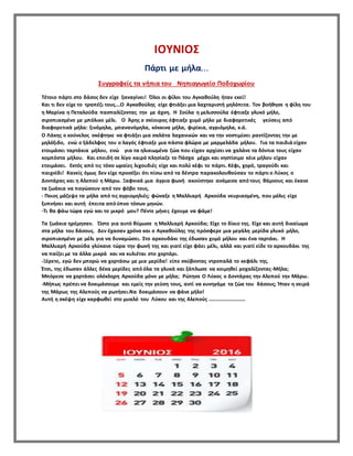 ΙΟΥΝΙΟΣ
Πάρτι με μήλα...
Συγγραφείς τα νήπια του Νηπιαγωγείο Ποδοχωρίου
Τέτοιο πάρτι στο δάσος δεν είχε ξαναγίνει! Όλοι οι φίλοι του Αγκαθούλη ήταν εκεί!
Και τι δεν είχε το τραπέζι τους….Ο Αγκαθούλης είχε φτιάξει μια λαχταριστή μηλόπιτα. Τον βοήθησε η φίλη του
η Μαρίνα η Πεταλούδα πασπαλίζοντας την με άχνη. Η Σούλα η μελισσούλα έφτιαξε γλυκό μήλο,
σιροπιασμένο με μπόλικο μέλι. Ο Άρης ο σκίουρος έφτιαξε χυμό μήλο με διαφορετικές γεύσεις από
διαφορετικά μήλα: ξινόμηλα, μπανανόμηλα, κόκκινα μήλα, φιρίκια, αγριόμηλα, κ.ά.
Ο Λάκης ο κούνελος σκέφτηκε να φτιάξει μια σαλάτα λαχανικών και να την νοστιμίσει ραντίζοντας την με
μηλόξιδο, ενώ ο ξάδελφος του ο λαγός έφτιαξε μια πάστα φλώρα με μαρμελάδα μήλου. Για τα παιδιά είχαν
ετοιμάσει ταρτάκια μήλου, ενώ για τα ηλικιωμένα ζώα που είχαν αρχίσει να χαλάνε τα δόντια τους είχαν
κομπόστα μήλου. Και επειδή σε λίγο καιρό πλησίαζε το Πάσχα μέχρι και νηστίσιμο κέικ μήλου είχαν
ετοιμάσει. Εκτός από τις τόσο ωραίες λιχουδιές είχε και πολύ κέφι το πάρτι. Κέφι, χορό, τραγούδι και
παιχνίδι! Κανείς όμως δεν είχε προσέξει ότι πίσω από τα δέντρα παρακολουθούσαν το πάρτι ο Λύκος ο
Δοντάρας και η Αλεπού η Μάρω. Ξαφνικά μια άγρια φωνή ακούστηκε ανάμεσα από τους θάμνους και έκανε
τα ζωάκια να παγώσουν από τον φόβο τους.
- Ποιος μάζεψε τα μήλα από τις αγριομηλιές; φώναξε η Μαλλιαρή Αρκούδα νευριασμένη, που μόλις είχε
ξυπνήσει και αυτή έπειτα από ύπνο τόσων μηνών.
-Τι θα φάω τώρα εγώ και το μικρό μου? Πέντε μήνες έχουμε να φάμε!
Τα ζωάκια ηρέμησαν. Ώστε για αυτό θύμωσε η Μαλλιαρή Αρκούδα; Είχε το δίκιο της. Είχε και αυτή δικαίωμα
στα μήλα του δάσους. Δεν έχασαν χρόνο και ο Αγκαθούλης της πρόσφερε μια μεγάλη μερίδα γλυκό μήλο,
σιροπιασμένο με μέλι για να δυναμώσει. Στο αρκουδάκι της έδωσαν χυμό μήλου και ένα ταρτάκι. Η
Μαλλιαρή Αρκούδα γλύκανε τώρα την φωνή της και γιατί είχε φάει μέλι, αλλά και γιατί είδε το αρκουδάκι της
να παίζει με τα άλλα μικρά και να κυλιέται στο χορτάρι.
-Ξέρετε, εγώ δεν μπορώ να χορτάσω με μια μερίδα! είπε σκύβοντας ντροπαλά το κεφάλι της.
Έτσι, της έδωσαν άλλες δέκα μερίδες από όλα τα γλυκά και ξάπλωσε να κοιμηθεί ροχαλίζοντας-Μήλα;
Μπόρεσε να χορτάσει ολόκληρη Αρκούδα μόνο με μήλα; Ρώτησε Ο Λύκος ο Δοντάρας την Αλεπού την Μάρω.
-Μήπως πρέπει να δοκιμάσουμε και εμείς την γεύση τους, αντί να κυνηγάμε τα ζώα του δάσους; Ήταν η σειρά
της Μάρως της Αλεπούς να ρωτήσει.Να δοκιμάσουν να φάνε μήλο!
Αυτή η σκέψη είχε καρφωθεί στο μυαλό του Λύκου και της Αλεπούς ……………………….
 