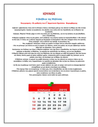 ΙΟΥΛΙΟΣ
Η βοήθεια της Μηλίτσας
Συγγραφείς : Οι μαθητές του 2
ο
Δημοτικού Σχολείου Νυρεμβέργης
Ξαφνικά εμφανίζονται πίσω από τα δέντρα ο λύκος ο Δοντάρας μαζί με την αλεπού τη Μάρω και όλα τα ζώα
τρομοκρατημένα έτρεξαν να κρυφτούνε στις φωλιές τους εκτός από τον Αγκαθούλη και τη Μαρίνα την
πεταλούδα.
-Γρήγορα, Μαρίνα! Πέταξε μέχρι το σπίτι της νονάς μου της Μηλίτσας, για να της ζητήσεις να μας βοηθήσει,
είπε ο Αγκαθούλης.
Η Μαρίνα κρύφτηκε πάνω σε μία μηλιά, γιατί σκέφτηκε πως έπρεπε πρώτα να παρακολουθήσει τι θα κάνουν
τα δύο ζώα. Ο λύκος και η αλεπού άρχισαν με λαιμαργία να δοκιμάζουν όλα όσα υπήρχαν πάνω στο τραπέζι.
- Είναι υπέροχα! είπε η αλεπού και έγλυφε τα μουστάκια της.
- Ναι, συμφωνώ! Απάντησε ο λύκος με γεμάτο το στόμα από το τελευταίο κομμάτι μηλόπιτας.
- Λέω να μείνουμε για πάντα σε αυτό το σημείο του δάσους, κοντά στις μηλιές και να μην αφήσουμε κανένα
άλλο ζώο να πλησιάσει, είπε η αλεπού.
Ακούγοντας τον διάλογο των ζώων η Μαρίνα σκέφτηκε πως είχε δίκιο ο Αγκαθούλης και έπρεπε να ξεκινήσει
γρήγορα να φωνάζει τη Μηλίτσα, τη νεράιδα και προστάτιδα του δάσους, για να τους βοηθήσει.
Η Μαρίνα έφτασε μετά από ώρα στο σπίτι της Μηλίτσας και της εξήγησε με κάθε λεπτομέρεια όλα όσα έγιναν
στο δάσος. Εκείνη χωρίς να χάσει καθόλου χρόνο, παίρνοντας μαζί το μαγικό ραβδί της, ξεκίνησε για να
μιλήσει στον λύκο τον Δοντάρα και τη Μάρω την αλεπού.
Η Μηλίτσα κούνησε το μαγικό της ραβδί κάνοντας το λύκο και την αλεπού να νιώσουν τύψεις και να
καταλάβουν το λάθος τους. Ευχαρίστησαν τη νεράιδα και φώναξαν όλα τα ζώα του δάσους να μαζευτούν
χωρίς να φοβούνται.
- Δε θα σας πειράξουμε ποτέ ξανά, αρκεί να μας αφήνετε και εμάς να τρώμε από αυτά τα υπέροχα φρούτα!
υποσχέθηκαν με μια φωνή ο Δοντάρας και η Μάρω.
- Τότε έχουμε λόγο να συνεχίσουμε το πάρτι μας, είπε ο Αγκαθούλης και όλα τα ζώα συμφώνησαν.
Η Μηλίτσα μάλιστα τους χάρισε αρκετά κουκουτσάκια για να φυτέψουν και να γίνουν περισσότερες οι μηλιές,
ώστε να φτάνουν για όλους τα μήλα.
Έτσι μονοιασμένοι ζήσανε αυτοί καλά και εμείς καλύτερα.
 