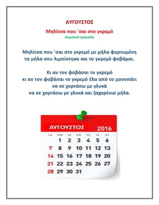 ΑΥΓΟΥΣΤΟΣ
Μηλίτσα που 'σαι στο γκρεμό
Δημοτικό τραγούδι
Μηλίτσα που 'σαι στο γκρεμό με μήλα φορτωμένη
τα μήλα σου λιμπίστηκα και το γκρεμό φοβάμαι.
Κι αν τον φοβάσαι το γκρεμό
κι αν τον φοβάσαι το γκρεμό έλα από το μονοπάτι
να σε χορτάσω με γλυκά
να σε χορτάσω με γλυκά και ζαχαρένια μήλα.
 