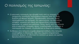 Ο πολιτισμός της Ιαπωνίας:
 Ο ιαπωνικός πολιτισμός έχει εξελιχθεί πολύ από τις απαρχές. Ο
σύγχρονος πολιτισμός περιλαμβάνει επιρροές από την Ασία,
Ευρώπη και Βόρεια Αμερική. Παραδοσιακές ιαπωνικές τέχνες
περιλαμβάνουν την κεραμική, την υφαντουργία, την κατασκευή
σπαθιών, κουκλών και λάκας και παραστάσεις μπουνράκου, 
καμπούκι, νο, χορού και ρακούγκο. Άλλες τέχνες από την Ιαπωνία
είναι το ικεμπάνα, πολεμικές τέχνες, η καλλιγραφία, το οριγκάμι, η
τελετουργία του τσαγιού, τα μάνγκα και τα άνιμε και οι γκέισες.
 Το θέατρο στην Ιαπωνία γνωρίζει εξαιρετική άνθηση. Στην Ιαπωνία
αναπτύχθηκε το θέατροΝο, λέξη που σημαίνει «παράσταση,
εκτέλεση, δράμα». Οι ηθοποιοί την εκτελούν με αργές και γεμάτες
θρησκευτικότητα κινήσεις.

 