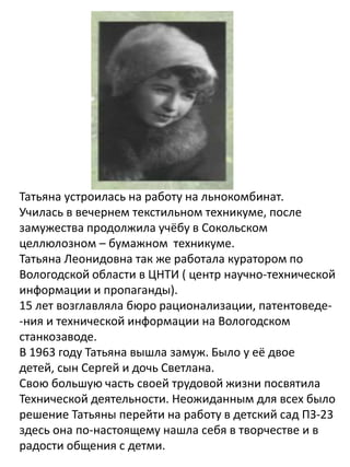 Татьяна устроилась на работу на льнокомбинат.
Училась в вечернем текстильном техникуме, после
замужества продолжила учёбу в Сокольском
целлюлозном – бумажном техникуме.
Татьяна Леонидовна так же работала куратором по
Вологодской области в ЦНТИ ( центр научно-технической
информации и пропаганды).
15 лет возглавляла бюро рационализации, патентоведе-
-ния и технической информации на Вологодском
станкозаводе.
В 1963 году Татьяна вышла замуж. Было у её двое
детей, сын Сергей и дочь Светлана.
Свою большую часть своей трудовой жизни посвятила
Технической деятельности. Неожиданным для всех было
решение Татьяны перейти на работу в детский сад ПЗ-23
здесь она по-настоящему нашла себя в творчестве и в
радости общения с детми.
 