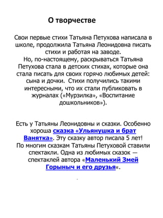О творчестве
Свои первые стихи Татьяна Петухова написала в
школе, продолжила Татьяна Леонидовна писать
стихи и работая на заводе.
Но, по-настоящему, раскрываться Татьяна
Петухова стала в детских стихах, которые она
стала писать для своих горячо любимых детей:
сына и дочки. Стихи получились такими
интересными, что их стали публиковать в
журналах («Мурзилка», «Воспитание
дошкольников»).
Есть у Татьяны Леонидовны и сказки. Особенно
хороша сказка «Ульянушка и брат
Ванятка». Эту сказку автор писала 5 лет!
По многим сказкам Татьяны Петуховой ставили
спектакли. Одна из любимых сказок —
спектаклей автора «Маленький Змей
Горыныч и его друзья«.
.
 