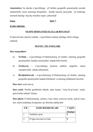 Annotatsiya: bu darsda o’quvchilarga yil fasllari geografik qonuniyatlar asosida
tushuntirilib, inson umrining bosqichlari, hamda hayotiy jarayonlar yil fasllariga
monand ekanligi hayotiy misollar orqali yetkaziladi
Sana: Sinf: 7
DARS SHIORI:
“ILMNI MEHNATSIZ EGALLAB BO’LMAS”
O’qituvchi dars shiorini izohlab, o’quvchilarni mehnat qilishga, bilim olishga
undaydi.
MAVZU: YIL FASLLARI.
Dars maqsadlari:
a) Ta’limiy – o’quvchilarga O’zbekistonning yil fasllari, ularning geografik
qonuniyatlari, hamda xususiyatlari haqida bilim berish;
b) Tarbiyaviy – o’quvchilarga kiyinish odobini singdirib, ularni
vatanparvarlik ruhida tarbiyalash;
c) Rivojlantiruvchi – o’quvchilarning O’zbekistonning yil fasllari, ularning
geografik qonuniyatlari haqida bilimlarini va ularning tafakkurini boyitish.
Dars turi: noan’anaviy
Dars usuli: “kichik guruhlarda ishlash, aqliy hujum, “issiq bo’g’irsoq”, zanjir,
jadval bilan ishlash” klaster
Dars jihozi: O’zbekistonning xaritasi, o’quv atlasi, yozuvsiz xarita, jadval, rasm,
test, slayd, kodaskop, kompyuter, qo’shimcha adabiyotlar
T/R DARS BOSQICHLARI VAQTI
(daqiqa)
1 Tashkiliy qism 2
2 O’tgan mavzuni so’rash 5
 