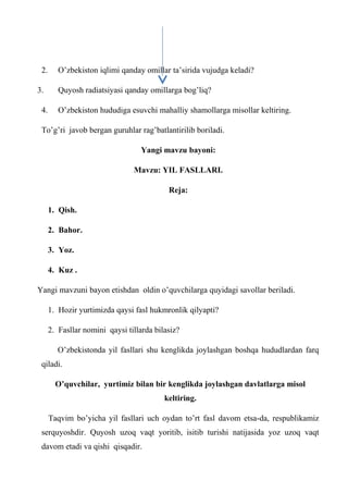 2. O’zbekiston iqlimi qanday omillar ta’sirida vujudga keladi?
3. Quyosh radiatsiyasi qanday omillarga bog’liq?
4. O’zbekiston hududiga esuvchi mahalliy shamollarga misollar keltiring.
To’g’ri javob bergan guruhlar rag’batlantirilib boriladi.
Yangi mavzu bayoni:
Mavzu: YIL FASLLARI.
Reja:
1. Qish.
2. Bahor.
3. Yoz.
4. Kuz .
Yangi mavzuni bayon etishdan oldin o’quvchilarga quyidagi savollar beriladi.
1. Hozir yurtimizda qaysi fasl hukmronlik qilyapti?
2. Fasllar nomini qaysi tillarda bilasiz?
O’zbekistonda yil fasllari shu kenglikda joylashgan boshqa hududlardan farq
qiladi.
O’quvchilar, yurtimiz bilan bir kenglikda joylashgan davlatlarga misol
keltiring.
Taqvim bo’yicha yil fasllari uch oydan to’rt fasl davom etsa-da, respublikamiz
serquyoshdir. Quyosh uzoq vaqt yoritib, isitib turishi natijasida yoz uzoq vaqt
davom etadi va qishi qisqadir.
 
