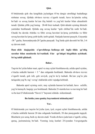 Qish .
O’zbekitonda qish shu kenglikda joylashgan O’rta dengiz atrofidagi hududlarga
nisbatan sovuq. Qishda ob-havo tez-tez o’zgarib turadi, havo ko’pincha ochiq
bo’ladi va sovuq kunlar ba’zan iliq bulutli va yog’inli kunlar bilan almashinib
turadi. Qishda yillik yog’inning 20-40 foizi tushadi. Qish dekabr oyining ikkinchi
yarmidan boshlanadi. Qishda eng sovuq kunlar “qish chillasi”da sodir bo’ladi.
Chunki bu davrda Arktika va Sibir sovuq havolari ko’proq yetArktika va Sibir
sovuq havolari ko’proq yetib kelib, turib qoladi. Natijada harorat pasayib, Ustyurtda
-38 0
gacha, Surxondaryoda-20 0
gacha pasayadi. Tog’larda qish davomli bo’lib, 3-4
oy davom etadi.
Dam olish daqiqasida o’quvchilarga fasllarga oid ingliz tilida qo’shiq
suratlar bilan monitorda ko’rsatiladi. Ular qo’shiqni birgalikda aytishadi.
So’ng tahlil qilishadi.
Bahor .
Taqvim bo’yicha bahor mart, aprel va may oylari hisoblansa-da, aslida aprel oyidan,
o’rtacha sutkalik harorat + 5 0
dan oshganda boshlandi. Bahorda ob-havo tez-tez
o’zgarib turadi, goh isib, goh soviydi, yog’in ko’p tushadi. Ba’zan yog’in jala
tariqasida yog’ib, tog’ va tog’ etaklarida selni vujudga keltiradi.
Bahorda aprel oyining oxiri, may oylarida harorat ko’tariladi, havo ochilib,
yog’in kamayib, haqiqiy yoz boshlanadi. Bahorda 21-martda kun va tun teng bo’ladi
va bu kun O’zbekistonda “Navro’z” bayrami sifatida nishonlanadi.
Bu faslda yana qanday bayramlarni nishonlaymiz?
Yoz .
O’zbekistonda yoz taqvim bo’yicha iyun, iyul, avgust oylari hisoblansa-da, aslida
o’rtacha sutklalik harorat 20 dan oshganda boshlanib, 20 dan pasayganda tugaydi.
Binobarin yoz uzoq, besh oy davom etadi. Yozda ob-havo juda kam o’zgarib, ochiq,
quruq, jaziramaissiq bo’ladi. Yozning issiq kunlari 25-iyundan 5-avgustgacha
 