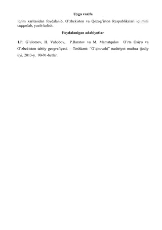 Uyga vazifa
Iqlim xaritasidan foydalanib, O’zbekiston va Qozog’iston Respublikalari iqlimini
taqqoslab, yozib kelish.
Foydalanigan adabiyotlar
1.P. G’ulomov, H. Vahobov, P.Baratov va M. Mamatqulov O’rta Osiyo va
O’zbekiston tabiiy geografiyasi. – Toshkent: “O’qituvchi” nashriyot matbaa ijodiy
uyi, 2013-y. 90-91-betlar.
 