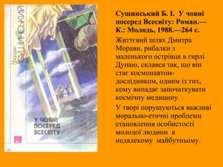 Сушинський Б. І. У човні
посеред Всесвіту: Роман.—
К.: Молодь, 1988.—264 с.
Життєвий шлях Дмитра
Морави, рибалки з
маленького острівця в гирлі
Дунаю, склався так, що він
стає космонавтом-
дослідником, одним із тих,
кому випадає започаткувати
космічну медицину.
У творі порушуються важливі
морально-етичні проблеми
становлення особистості
молодої людини в
недалекому майбутньому.
 