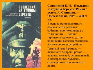 Сушинский Б. И. Последний
из группы Беркута: Роман /
худож. А. Синишин.—
Одесса: Маяк, 1989.— 400 с:
ил.
В основу остросюжетного
романа легли реальные
события, происходившие в
годы войны — подвиг
гарнизона одного из дотов,
входивших в состав Могилево-
Ямпольского укрепрайона.
Главный герой романа —
лейтенант Андрей Громов —
человек волевой, решительный,
с обостренным чувством
справедливости и воинского
долга.
 