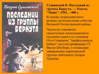 Сушинский Б. Последний из
группы Беркута. — Одесса.
"Маяк". 1992. – 408 с.
В основу остросюжетного
романа легли реальные события
Великой Отечественной войны.
Читатели становятся
свидетелями захватывающего
поединка одного из учеников
Отто Скорцени, "профессионала
войны" гауптштурмфюрера СС
Вилли Штубера, и командира
диверсионно-партизанской
группы лейтенанта Андрея
Громова.
 