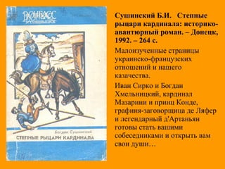 Сушинский Б.И. Степные
рыцари кардинала: историко-
авантюрный роман. – Донецк,
1992. – 264 с.
Малоизученные страницы
украинско-французских
отношений и нашего
казачества.
Иван Сирко и Богдан
Хмельницкий, кардинал
Мазарини и принц Конде,
графиня-заговорщица де Ляфер
и легендарный д'Артаньян
готовы стать вашими
собеседниками и открыть вам
свои души…
 
