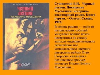 Сушинский Б.И. Черный
легион. Похищение
Муссолини: историко-
авантюрный роман. Книга
первая. – Одесса: Скифъ,
1993.
В основе романа — одно из
интригующих событий
минувшей войны: почти
невероятная по своему
замыслу операция немецких
десантников под
командованием «первого
диверсанта рейха» Отто
Скорцени, связанная с
похищением премьер-
министра Италии Бенито
Муссолини…
 