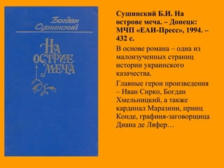 Сушинский Б.И. На
острове меча. – Донецк:
МЧП «ЕАИ-Пресс», 1994. –
432 с.
В основе романа – одна из
малоизученных страниц
истории украинского
казачества.
Главные герои произведения
– Иван Сирко, Богдан
Хмельницкий, а также
кардинал Маразини, принц
Конде, графиня-заговорщица
Диана де Ляфер…
 