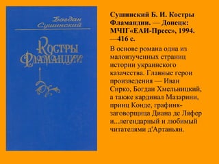 Сушинский Б. И. Костры
Фламандии. — Донецк:
МЧІГ«ЕАИ-Пресс», 1994.
—416 с.
В основе романа одна из
малоизученных страниц
истории украинского
казачества. Главные герои
произведения — Иван
Сирко, Богдан Хмельницкий,
а также кардинал Мазарини,
принц Конде, графиня-
заговорщица Диана де Ляфер
и...легендарный и любимый
читателями д'Артаньян.
 