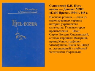 Сушинский Б.И. Путь
воина. — Донецк: МЧП
«ЕАИ-Пресс», 1994 г. 448 с.
В основе романа — одна из
малоизученных страниц
истории украинского
казачества. Главные герои
произведения — Иван
Сирко. Богдан Хмельницкий,
а также кардинал Мазарини,
принц Конде, графиня-
заговорщица Лиана де Ляфер
и...легендарный и любимый
читателями д'Артаньян.
 