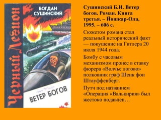 Сушинский Б.И. Ветер
богов. Роман. Книга
третья. – Йошкар-Ола,
1995. – 606 с.
Сюжетом романа стал
реальный исторический факт
— покушение на Гитлера 20
июля 1944 года.
Бомбу с часовым
механизмом пронес в ставку
фюрера «Волчье логово»
полковник граф Шенк фон
Штауффенберг.
Путч под названием
«Операция «Валькирия» был
жестоко подавлен…
 