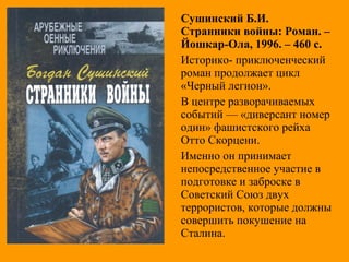 Сушинский Б.И.
Странники войны: Роман. –
Йошкар-Ола, 1996. – 460 с.
Историко- приключенческий
роман продолжает цикл
«Черный легион».
В центре разворачиваемых
событий — «диверсант номер
один» фашистского рейха
Отто Скорцени.
Именно он принимает
непосредственное участие в
подготовке и заброске в
Советский Союз двух
террористов, которые должны
совершить покушение на
Сталина.
 