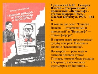 Сушинский Б.И. Генерал
Власов – отверженный и
проклятый. «Вервольф» -
ставка Фюрера: Эссе. –
Одесса: Оптимум, 1997. – 164
с.
В вошли два эссе: "Генерал
Власов — отверженный и
проклятый" и "Вервольф" —
ставка фюрера".
В первом автор прослеживает
судьбу генерала Власова и
явление "власовщина".
Во втором — речь идет о
главной полевой ставке
Гитлера, которая была создана
в Украине, в нескольких
километрах от Винницы…
 