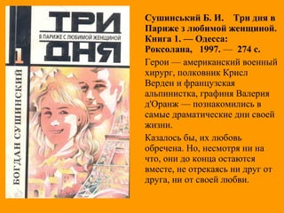 Сушинський Б. И. Три дня в
Париже з любимой женщиной.
Книга 1. — Одесса:
Роксолана, 1997. — 274 с.
Герои — американский военный
хирург, полковник Крисл
Верден и французская
альпинистка, графиня Валерия
д'Оранж — познакомились в
самые драматические дни своей
жизни.
Казалось бы, их любовь
обречена. Но, несмотря ни на
что, они до конца остаются
вместе, не отрекаясь ни друг от
друга, ни от своей любви.
 