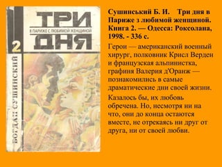Сушинський Б. И. Три дня в
Париже з любимой женщиной.
Книга 2. — Одесса: Роксолана,
1998. - 336 с.
Герои — американский военный
хирург, полковник Крисл Верден
и французская альпинистка,
графиня Валерия д'Оранж —
познакомились в самые
драматические дни своей жизни.
Казалось бы, их любовь
обречена. Но, несмотря ни на
что, они до конца остаются
вместе, не отрекаясь ни друг от
друга, ни от своей любви.
 