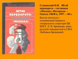 Сушинский Б.И. Штаб
переворота – гостиница
«Москва»: Интервью. –
Одесса: ОКФА, 1997. – 40 с.
Беседа писателя с
племянницей бывшего
генерального секретаря ЦК
КПСС Л. И. Брежнева, ныне
русской эмигранткой в США
Любовью Брежневой.
 