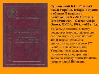 Сушинський Б.І. Козацькі
вожді України. Історія України
в образах її вождів та
полководців ХV-XIX століть:
Історичне есе. – Одеса: Альфа-
Омеха, ОКФА, 1998. – 682 с.: іл.
Унікальне видання, в якому
подаються історико-літературні
есе про відомих, маловідомих,
або й зовсім невідомих
широкому загалу - всього 177
імен! — військових діячів
України, через долю яких
пізнаємо мужню, трагічну і
водночас славну півтисячолітню
історію нашої Вітчизни.
 