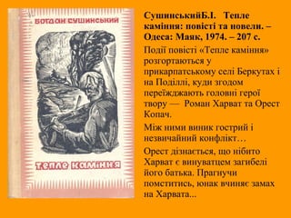 СушинськийБ.І. Тепле
каміння: повісті та новели. –
Одеса: Маяк, 1974. – 207 с.
Події повісті «Тепле каміння»
розгортаються у
прикарпатському селі Беркутах і
на Поділлі, куди згодом
переїжджають головні герої
твору — Роман Харват та Орест
Копач.
Між ними виник гострий і
незвичайний конфлікт…
Орест дізнається, що нібито
Харват є винуватцем загибелі
його батька. Прагнучи
помститись, юнак вчиняє замах
на Харвата...
 