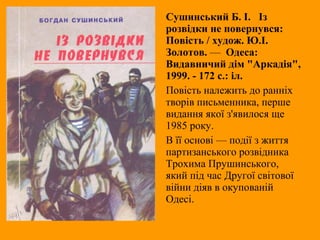 Сушинський Б. І. Із
розвідки не повернувся:
Повість / худож. Ю.І.
Золотов. — Одеса:
Видавничий дім "Аркадія",
1999. - 172 с.: іл.
Повість належить до ранніх
творів письменника, перше
видання якої з'явилося ще
1985 року.
В її основі — події з життя
партизанського розвідника
Трохима Прушинського,
який під час Другої світової
війни діяв в окупованій
Одесі.
 