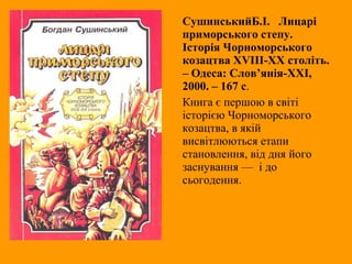СушинськийБ.І. Лицарі
приморського степу.
Історія Чорноморського
козацтва XVIII-XX століть.
– Одеса: Слов’янія-ХХІ,
2000. – 167 с.
Книга є першою в світі
історією Чорноморського
козацтва, в якій
висвітлюються етапи
становлення, від дня його
заснування — і до
сьогодення.
 