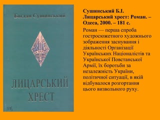 Сушинський Б.І.
Лицарський хрест: Роман. –
Одеса, 2000. – 181 с.
Роман — перша спроба
гостросюжетного художнього
зображення заснування і
діяльності Організації
Українських Націоналістів та
Української Повстанської
Армії, їх боротьби за
незалежність України,
політичної ситуації, в якій
відбувалося розгортання
цього визвольного руху.
 