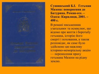 Сушинський Б.І. Гетьман
Мазепа: повернення до
Батурина. Роман-есе. –
Одеса: Кирилиця, 2001. –
400 с.
В романі письменник
узагальнює та осмислює, що
відомо про життя і боротьбу
гетьмана, історію його
смерті і поховання, а також
розповідає, як саме було
здійснено цю важливу
історико-меморіальну акцію
— перенесення праху
гетьмана Мазепи на рідну
землю.
 