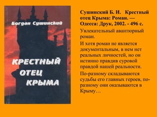Сушинский Б. И. Крестный
отец Крыма: Роман. —
Одесса: Друк, 2002. - 496 с.
Увлекательный авантюрный
роман.
И хотя роман не является
документальным, в нем нет
реальных личностей, но он
истинно правдив суровой
правдой нашей реальности.
По-разному складываются
судьбы его главных героев, по-
разному они оказываются в
Крыму…
 