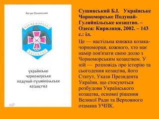 Сушинський Б.І. Українське
Чорноморське Подунай-
Гуляйпільське козацтво. –
Одеса: Кирилиця, 2002. – 143
с.: іл.
Це — настільна книжка козака-
чорноморця, кожного, хто має
намір пов'язати свою долю з
Чорноморським козацтвом. У
ній — розповідь про історію та
сьогодення козацтва, його
Статут, Укази Президента
України, що стосуються
розбудови Українського
козацтва, основні рішення
Великої Ради та Верховного
отамана УЧПК.
 