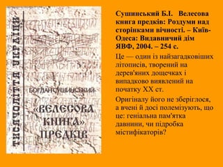 Сушинський Б.І. Велесова
книга предків: Роздуми над
сторінками вічності. – Київ-
Одеса: Видавничий дім
ЯВФ, 2004. – 254 с.
Це — один із найзагадковіших
літописів, творений на
дерев'яних дощечках і
випадково виявлений на
початку XX ст.
Оригіналу його не зберіглося,
а вчені й досі полемізують, що
це: геніальна пам'ятка
давнини, чи підробка
містифікаторів?
 