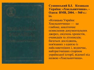 Сушинський Б.І. Козацька
Україна: «Хмельниччина». –
Одеса: ВМВ, 2004. – 560 с.:
іл.
«Козацька Україна:
Хмельниччина» — це
глибоке, аналітичне
осмислення документальних
джерел, свідчень хроністів,
очевидців та літописців;
багатьох досліджень,
пов'язаних з однією із
найславетніших і, водночас,
найтрагічніших сторінок
української історії, відомої під
назвою «Хмельниччина».
 