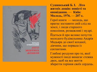 Сушинський Б. І. Літо
житніх дощів: повісті та
оповідання. — Київ:
Молодь, 1976. — 207 с.
Герої книги — молодь, що
прагне зоставити свій слід на
землі, і люди старшого
покоління, розважливі і мудрі.
Йдеться й про велике почуття
молодого будівельника Андрія
Мадьяра до своєї коханої,
дівчини, що порвала із
сектантами.
Глибокі роздуми про те, якої
мужності іноді вимагає стежка
двох, щоб на все життя
зберегти горіння своїх сердець.
 