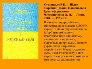 Сушинський Б. І. Шлях
України: Нація і Національна
Ідея / оформлення
Чередниченка О. П. — Львів,
2004. — 192 с.: іл.
В книзі — мудре, образне,
філософськи наснажене СЛОВО
сприяє глибинному осмисленню
історії нашого народу,
пробуджує його національну
свідомість і самоповагу,
відроджуючи при цьому істинно
український патріотизм,
твердість волі й аристократизм
духу, й освячуючи віру у свій
народ та нашу з вами здатність, в
ім'я його, до самопожертви.
 
