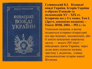Сушинський Б.І. Козацькі
вожді України. Історія України
в образах її вождів та
полководців XV – ХІХ ст.
Історичне есе у 2-х томах. Том І.
(Друге, доповнене видання). –
Одеса: ВМВ, 2004. – 592 с.: іл.
Унікальне видання, в якому
подаються історико-літературні
есе про відомих, маловідомих, або
й зовсім невідомих широкому
загалу — всього 205 імен! —
військових діячів України, через
долю яких пізнаємо мужню,
трагічну і, водночас, славну
півтисячолітню історію нашої
Вітчизни.
 