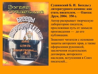Сушинский Б. И. Беседы у
литературного камина: как
стать писателем. — Одесса:
Друк, 2004. 350 с.
Автор раскрывает творческую
лабораторию писателя,
прослеживая путь от замысла
произведения — до его
публикации.
Знакомит читателя с основами
защиты авторских прав, а также
оформления рукописей,
заключения издательских
договоров, авторского
наследия, вступления в Союз
писателей...
 