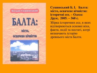 Сушинський Б. І. Балта:
місто, освячене вічністю:
історичні есе. – Одеса:
Друк, 2005. – 360 с.
Збірка історичних есе, в яких
відтворюються основні віхи,
факти, події та постаті, котрі
визначають історію
древнього міста Балти.
 