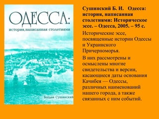 Сушинский Б. И. Одесса:
история, написанная
столетиями: Историческое
эссе. – Одесса, 2005. – 95 с.
Исторические эссе,
посвященные истории Одессы
и Украинского
Причерноморья.
В них рассмотрены и
осмыслены многие
свидетельства и версии,
касающиеся даты основания
Качибея — Одессы,
различных наименований
нашего города, а также
связанных с ним событий.
 