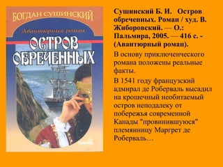 Сушинский Б. И. Остров
обреченных. Роман / худ. В.
Жиборовский. — О.:
Пальмира, 2005. — 416 с. -
(Авантюрный роман).
В основу приключенческого
романа положены реальные
факты.
В 1541 году французский
адмирал де Роберваль высадил
на крошечный необитаемый
остров неподалеку от
побережья современной
Канады "провинившуюся"
племянницу Маргрет де
Роберваль…
 