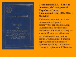 Сушинський Б. І. Князі та
полководці Стародавньої
України. – Одеса:
Видавничий Дім ЯВФ, 2006. –
512 с.: іл.
Унікальне видання, в якому
подаються історико-
літературні есе про відомих,
маловідомих, або й зовсім
невідомих широкому загалу —
всього 57 імен — військових
та громадсько-політичних
діячів Стародавньої України,
через долю яких пізнаємо
мужню, трагічну і, водночас,
славну історію нашої Вітчизни.
 