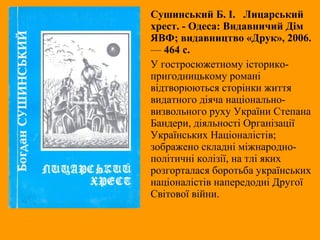 Сушинський Б. І. Лицарський
хрест. - Одеса: Видавничий Дім
ЯВФ; видавництво «Друк», 2006.
— 464 с.
У гостросюжетному історико-
пригодницькому романі
відтворюються сторінки життя
видатного діяча національно-
визвольного руху України Степана
Бандери, діяльності Організації
Українських Націоналістів;
зображено складні міжнародно-
політичні колізії, на тлі яких
розгорталася боротьба українських
націоналістів напередодні Другої
Світової війни.
 
