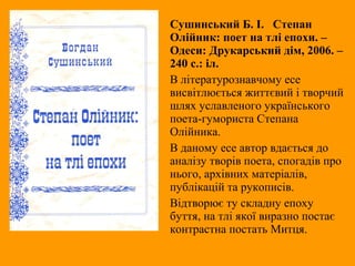 Сушинський Б. І. Степан
Олійник: поет на тлі епохи. –
Одеси: Друкарський дім, 2006. –
240 с.: іл.
В літературознавчому есе
висвітлюється життєвий і творчий
шлях уславленого українського
поета-гумориста Степана
Олійника.
В даному есе автор вдається до
аналізу творів поета, спогадів про
нього, архівних матеріалів,
публікацій та рукописів.
Відтворює ту складну епоху
буття, на тлі якої виразно постає
контрастна постать Митця.
 